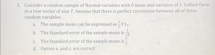 3. Consider a random sample of Normal variables with 0 mean and variance of 1. Collect them
in a row vector of size T. Assume that there is perfect correlation between all of these
random variables.
a. The sample mean can be expressed as Y1T
1
b. The Standard error of the sample mean is √T
c. The Standard error of the sample mean is;
d. Option a. and c. are correct
T