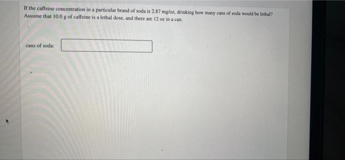 If the caffeine concentration in a particular brand of soda is 2.87 mg/oz, drinking how many cans of soda would be lethal?
Assume that 10.0 g of caffeine is a lethal dose, and there are 12 oz in a can.
cans of soda: