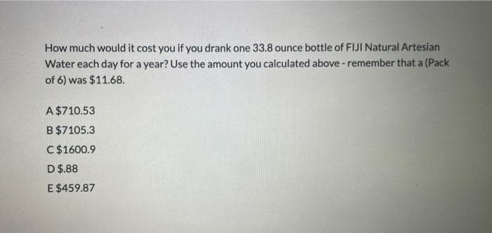 How much would it cost you if you drank one 33.8 ounce bottle of FIJI Natural Artesian
Water each day for a year? Use the amount you calculated above- remember that a (Pack
of 6) was $11.68.
A $710.53
B $7105.3
C$1600.9
D $.88
E $459.87