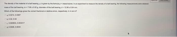 The density of the material of a ball bearing. p. is given by the formula pemasa/volume. In an experiment to measure the density of a ball bearing the following measurements were obtained
mass of the ball bearing, m=7.00 10.02 g, diameter of the ball bearing, d=12.00 0.04 mm.
Which of the followings gives the correct fractional or relative errors, respectively, in mand d?
Ca 0.3214, 0.5367
b.0.32,0.54
Oc 0.003833, 0.003317
d.0.0028, 0.0033