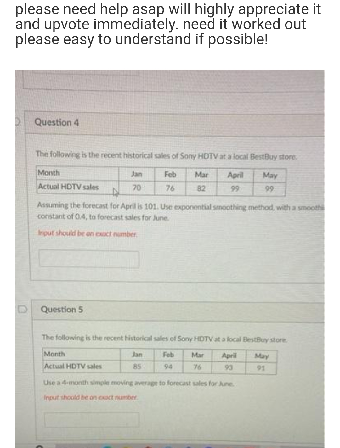 please need help asap will highly appreciate it
and upvote immediately. need it worked out
please easy to understand if possible!
Question 4
The following is the recent historical sales of Sony HDTV at a local BestBuy store.
Month
Jan
Feb
Actual HDTV sales
70
76
Question 5
Mar
82
N
Assuming the forecast for April is 101. Use exponential smoothing method, with a smoothi
constant of 0.4, to forecast sales for June.
Input should be on exact number
Month
Actual HDTV sales
Jan
85
April
99
The following is the recent historical sales of Sony HDTV at a local BestBuy store.
Feb
April
94
93
Mar
76
May
99
Use a 4-month simple moving average to forecast sales for June.
Input should be on exact number.
May
91