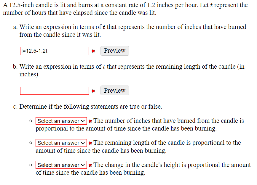 A 12.5-inch candle is lit and burns at a constant rate of 1.2 inches per hour. Let t represent the
number of hours that have elapsed since the candle was lit.
a. Write an expression in terms of t that represents the number of inches that have burned
from the candle since it was lit.
I=12.5-1.2t
* Preview
b. Write an expression in terms of t that represents the remaining length of the candle (in
inches).
* Preview
c. Determine if the following statements are true or false.
Select an answer * The number of inches that have burned from the candle is
proportional to the amount of time since the candle has been burning.
o Select an answer * The remaining length of the candle is proportional to the
amount of time since the candle has been burning.
Select an answer * The change in the candle's height is proportional the amount
of time since the candle has been burning.