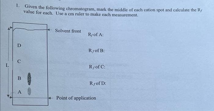 1. Given the following chromatogram, mark the middle of each cation spot and calculate the Ry
value for each. Use a cm ruler to make each measurement.
D
C
B
A
Solvent front
Ry of A:
R/of B:
Ry of C:
Ry of D:
Point of application