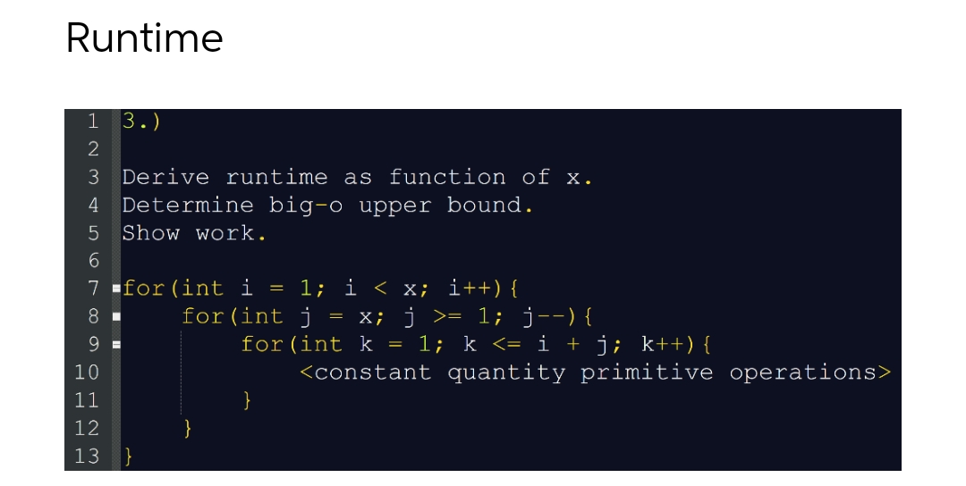 Runtime
HN3456 ∞ OHNM
2
3 Derive runtime as function of x.
4 Determine big-o upper bound.
5 Show work.
3.)
7 for (int i
8
9
10
11
12
13 }
1; i < x; i++) {
x; j >= 1; j--) {
for (int k = 1; k <= i + j; k++) {
<constant quantity primitive operations>
=
for (int j
=