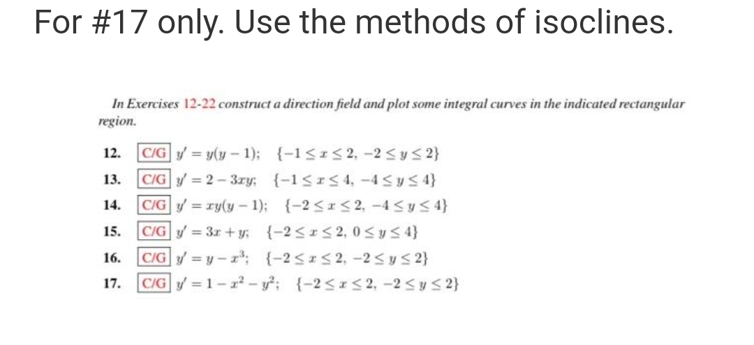 For #17 only. Use the methods of isoclines.
In Exercises 12-22 construct a direction field and plot some integral curves in the indicated rectangular
region.
{-1≤x≤2, -2 ≤ y ≤ 2}
{-1≤x≤4,-4≤ y ≤ 4}
{-2≤x≤2, -4≤ y ≤ 4}
12. C/G y = y(y-1);
13. C/Gy=2-3ry:
C/G y = xy(y-1);
14.
15.
C/G y = 3x+y;
{-2≤x≤2, 0≤ y ≤ 4}
16. C/Gy=y-z³; {-2≤x≤2, -2≤ y ≤ 2}
17. C/Gy=1-2²-y²; {-2≤x≤2, -2≤ y ≤ 2}