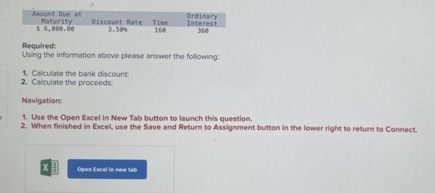 5
Amount Due at
Maturity
$ 6,000.00
Discount Rate Time
3.50%
160
Required:
Using the information above please answer the following:
1. Calculate the bank discount:
2. Calculate the proceeds:
X
Navigation:
1. Use the Open Excel in New Tab button to launch this question.
2. When finished in Excel, use the Save and Return to Assignment button in the lower right to return to Connect.
HHHH
[mm]
Ordinary
Interest
360
Open Excel in new tab