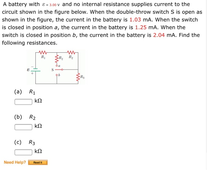 A battery with & = 3.00 v and no internal resistance supplies current to the
circuit shown in the figure below. When the double-throw switch S is open as
shown in the figure, the current in the battery is 1.03 mA. When the switch
is closed in position a, the current in the battery is 1.25 mA. When the
switch is closed in position b, the current in the battery is 2.04 mA. Find the
following resistances.
&
(a) R₁
(b) R₂
Need Help?
ΚΩ
R₁
(c) R3
ΚΩ
ΚΩ
Read It
S
www
R₂ R₂
b