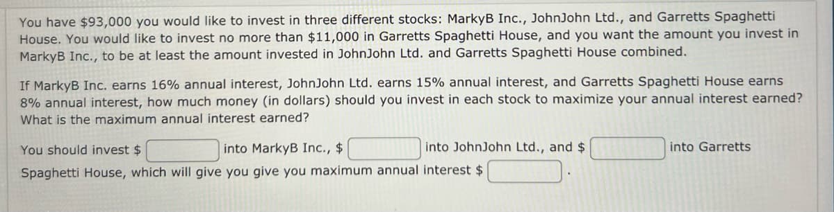 You have $93,000 you would like to invest in three different stocks: MarkyB Inc., JohnJohn Ltd., and Garretts Spaghetti
House. You would like to invest no more than $11,000 in Garretts Spaghetti House, and you want the amount you invest in
MarkyB Inc., to be at least the amount invested in JohnJohn Ltd. and Garretts Spaghetti House combined.
If MarkyB Inc. earns 16% annual interest, JohnJohn Ltd. earns 15% annual interest, and Garretts Spaghetti House earns
8% annual interest, how much money (in dollars) should you invest in each stock to maximize your annual interest earned?
What is the maximum annual interest earned?
into JohnJohn Ltd., and $
You should invest $
into MarkyB Inc., $
Spaghetti House, which will give you give you maximum annual interest $
into Garretts