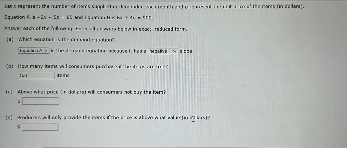 Let x represent the number of items supplied or demanded each month and p represent the unit price of the items (in dollars).
Equation A is -2x + 5p = 85 and Equation B is 6x + 4p = 900.
Answer each of the following. Enter all answers below in exact, reduced form.
(a) Which equation is the demand equation?
Equation A is the demand equation because it has a negative
(b) How many items will consumers purchase if the items are free?
150
items
(c) Above what price (in dollars) will consumers not buy the item?
$
slope.
(d) Producers will only provide the items if the price is above what value (in dollars)?