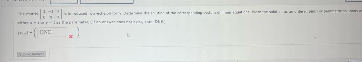 1 -1 8
The matrix
is in reduced row-echelon form. Determine the solution of the corresponding system of linear equations. Write the solution as an ordered pair. For parametric solutions us
either x = tor y = t as the parameter. (If an answer does not exist, enter DNE.)
00
-([
(x, y) =
DNE
Submit Answer
X
A