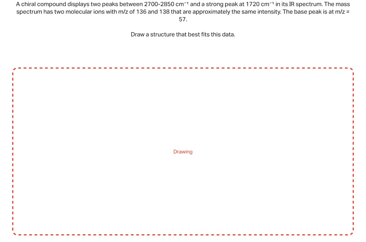 A chiral compound displays two peaks between 2700-2850 cm-¹ and a strong peak at 1720 cm-¹ in its IR spectrum. The mass
spectrum has two molecular ions with m/z of 136 and 138 that are approximately the same intensity. The base peak is at m/z =
57.
Draw a structure that best fits this data.
Drawing