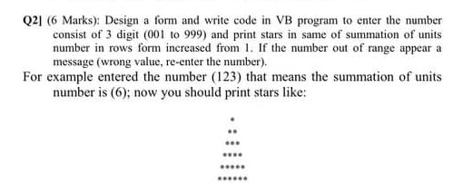 Q2] (6 Marks): Design a form and write code in VB program to enter the number
consist of 3 digit (001 to 999) and print stars in same of summation of units
number in rows form increased from 1. If the number out of range appear a
message (wrong value, re-enter the number).
For example entered the number (123) that means the summation of units
number is (6); now you should print stars like:
.....
*****
