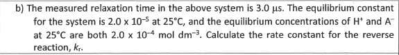 b) The measured relaxation time in the above system is 3.0 us. The equilibrium constant
for the system is 2.0 x 10-5 at 25°C, and the equilibrium concentrations of H' and A
at 25°C are both 2.0 x 10-4 mol dm-3. Calculate the rate constant for the reverse
reaction, k.
