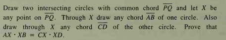 Draw two intersecting circles with common chord PQ and let X be
any point on PQ. Through X draw any chord AB of one circle. Also
draw through X any chord CD of the other circle.
AX · XB = CX ·XD.
Prove that
