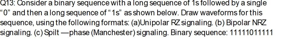 Q13: Consider a binary sequence with a long sequence of 1s followed by a single
“O" and then a long sequence of “1s' as shown below. Draw waveforms for this
sequence, using the following formats: (a)Unipolar RZ signaling. (b) Bipolar NRZ
signaling. (c) Spilt -phase (Manchester) signaling. Binary sequence: 11111011111
