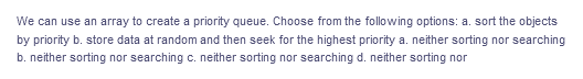 We can use an array to create a priority queue. Choose from the following options: a. sort the objects
by priority b. store data at random and then seek for the highest priority a. neither sorting nor searching
b. neither sorting nor searching c. neither sorting nor searching d. neither sorting nor
