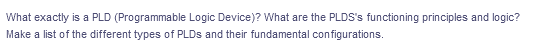 What exactly is a PLD (Programmable Logic Device)? What are the PLDS's functioning principles and logic?
Make a list of the different types of PLDS and their fundamental configurations.
