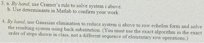 3. a By hand, use Cramer's rule to solve system i above.
b. Use determinants in Matlab to confirm your work.
4 By hand, use Gaussian elimination to reduce system 1i above to row echelon form and solve
the resulting system using back substitution. (You must use the exact algorithm in the exact
order of steps shown in class, not a different sequence of elementary row operations.)
