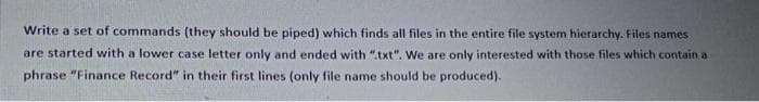 Write a set of commands (they should be piped) which finds all files in the entire file system hierarchy. Files names
are started with a lower case letter only and ended with ".txt". We are only interested with those files which contain a
phrase "Finance Record" in their first lines (only file name should be produced).
