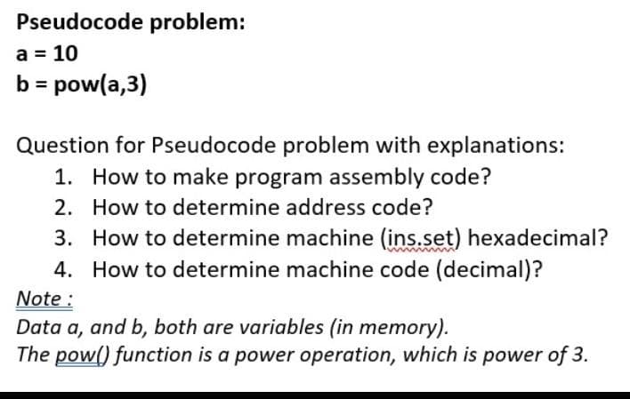 Pseudocode problem:
a = 10
b = pow(a,3)
Question for Pseudocode problem with explanations:
1. How to make program assembly code?
2. How to determine address code?
3. How to determine machine (ins.set) hexadecimal?
4. How to determine machine code (decimal)?
Note :
Data a, and b, both are variables (in memory).
The pow() function is a power operation, which is power of 3.
