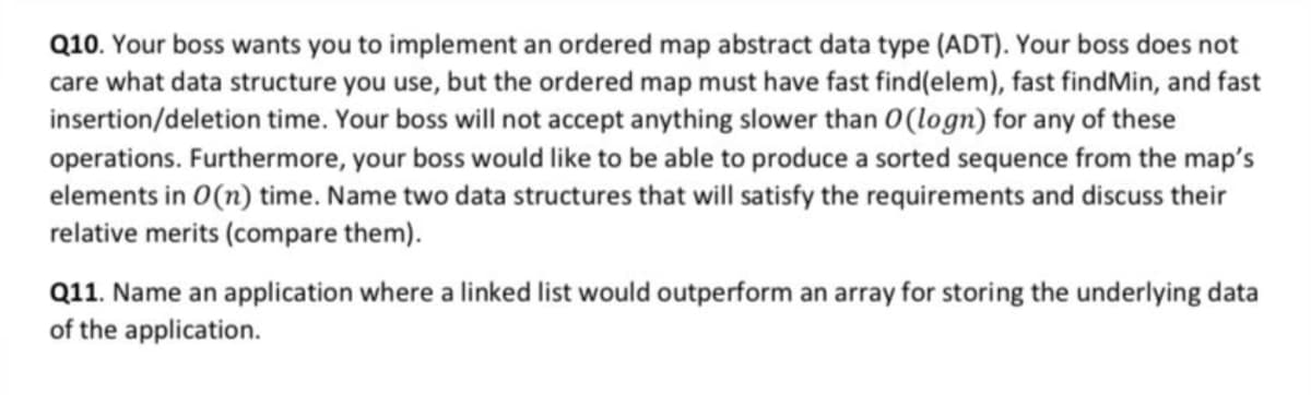 Q10. Your boss wants you to implement an ordered map abstract data type (ADT). Your boss does not
care what data structure you use, but the ordered map must have fast find(elem), fast findMin, and fast
insertion/deletion time. Your boss will not accept anything slower than 0(logn) for any of these
operations. Furthermore, your boss would like to be able to produce a sorted sequence from the map's
elements in 0(n) time. Name two data structures that will satisfy the requirements and discuss their
relative merits (compare them).
Q11. Name an application where a linked list would outperform an array for storing the underlying data
of the application.
