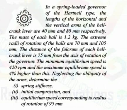 In a spring-loaded governor
of the Hartnell type, the
lengths of the horizontal and
the vertical arms of the bell-
crank lever are 40 mm and 80 mm respectively.
The mass of each ball is 1.2 kg. The extreme
radii of rotation of the balls are 70 mm and 105
mm. The distance of the fulcrum of each bell-
crank lever is 75 mm from the axis of rotation of
the governor. The minimum equilibrium speed is
420 rpm and the maximum equilibrium speed is
4% higher than this. Neglecting the obliquity of
the arms, determine the
(i) spring stiffness,
(ii) initial compression, and
(iii) equilibrium speed corresponding to radius
of rotation of 95 mm.
