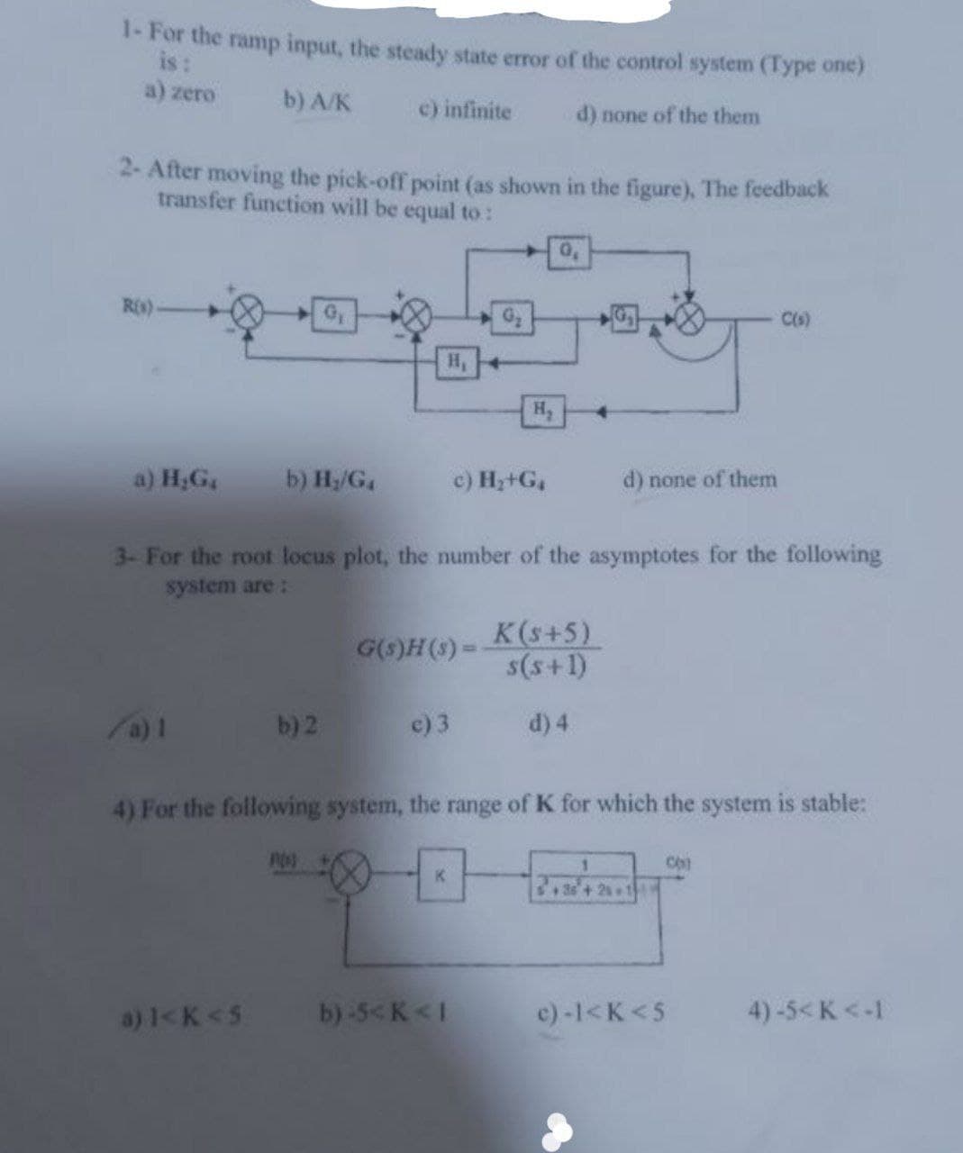 1-For the ramp input, the steady state error of the control system (Type one)
is:
a) zero
b) A/K
c) infinite
d) none of the them
2- After moving the pick-off point (as shown in the figure), The feedback
transfer function will be equal to :
R(s)-
a) H₂G,
/a) 1
b) H₂/G₁
G₁
b) 2
nos
H₁
3- For the root locus plot, the number of the asymptotes for the following
system are:
G(s)H(s) =
c) 3
H₂
c) H₂+G₁
K
a) 1<K <5 b)-5<K<I
0,
d) none of them
K(s+5)
s(s+1)
d) 4
4) For the following system, the range of K for which the system is stable:
1
testudy
36+25+1
C(s)
c)-1<K <5
CO
4)-5<K <-1