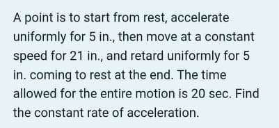 A point is to start from rest, accelerate
uniformly for 5 in., then move at a constant
speed for 21 in., and retard uniformly for 5
in. coming to rest at the end. The time
allowed for the entire motion is 20 sec. Find
the constant rate of acceleration.
