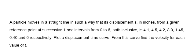 A particle moves in a straight line in such a way that its displacement s, in inches, from a given
reference point at successive 1-sec intervals from 0 to 6, both inclusive, is 4.1, 4.5, 4.2, 3.0, 1.45,
0.40 and O respectively. Plot a displacement-time curve. From this curve find the velocity for each
value of t.
