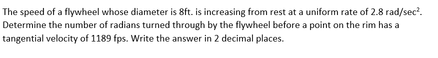 The speed of a flywheel whose diameter is 8ft. is increasing from rest at a uniform rate of 2.8 rad/sec?.
Determine the number of radians turned through by the flywheel before a point on the rim has a
tangential velocity of 1189 fps. Write the answer in 2 decimal places.
