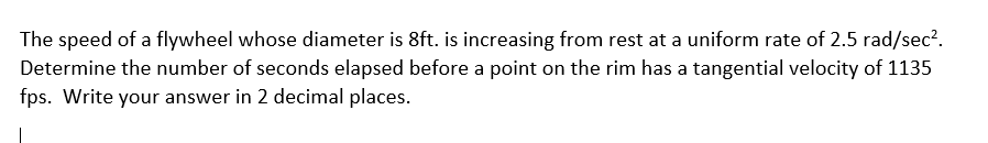 The speed of a flywheel whose diameter is 8ft. is increasing from rest at a uniform rate of 2.5 rad/sec?.
Determine the number of seconds elapsed before a point on the rim has a tangential velocity of 1135
fps. Write your answer in 2 decimal places.
