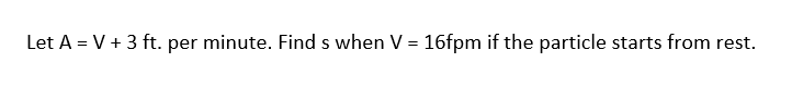 Let A = V + 3 ft. per minute. Find s when V = 16fpm if the particle starts from rest.
