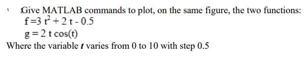 Give MATLAB commands to plot, on the same figure, the two functions:
f=3 r +2t- 0.5
g = 2 t cos(t)
Where the variable t varies from 0 to 10 with step 0.5
