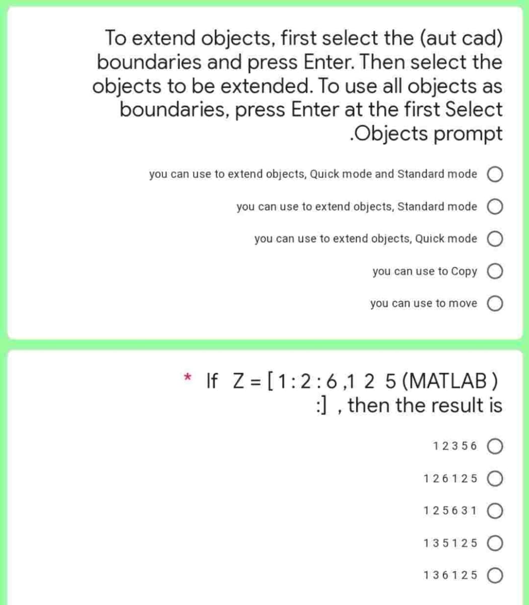 To extend objects, first select the (aut cad)
boundaries and press Enter. Then select the
objects to be extended. To use all objects as
boundaries, press Enter at the first Select
.Objects prompt
you can use to extend objects, Quick mode and Standard mode
you can use to extend objects, Standard mode
you can use to extend objects, Quick mode
you can use to Copy
you can use to move
* If Z= [1:2:6,1 2 5 (MATLAB)
:], then the result is
12356
126125
125631
135125
136125 O