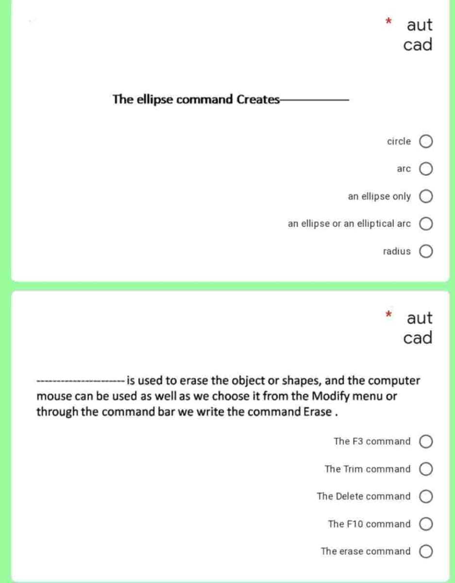 The ellipse command Creates-
aut
cad
circle O
arc
an ellipse only O
an ellipse or an elliptical arc
radius
aut
cad
- is used to erase the object or shapes, and the computer
mouse can be used as well as we choose it from the Modify menu or
through the command bar we write the command Erase.
The F3 command O
The Trim command
The Delete command
The F10 command O
The erase command O