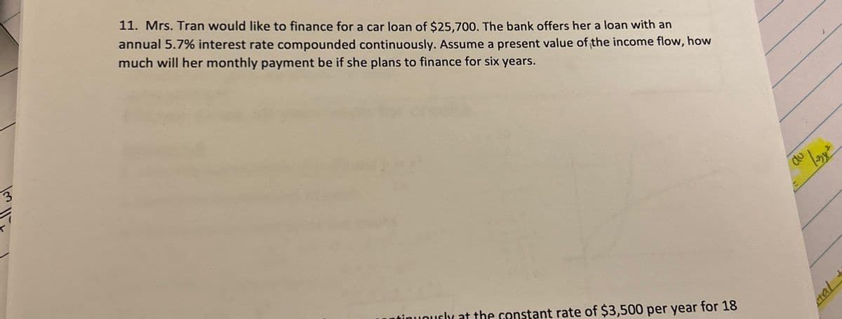 3
1m 11
11. Mrs. Tran would like to finance for a car loan of $25,700. The bank offers her a loan with an
annual 5.7% interest rate compounded continuously. Assume a present value of the income flow, how
much will her monthly payment be if she plans to finance for six years.
inuously at the constant rate of $3,500 per year for 18
пр
al
1-3x²