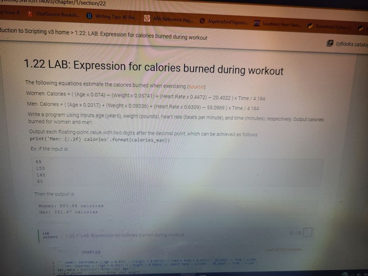 v3/chapter/1/section/22
d From IE
VitalSource Booksh...
J) Writing Tips: 40 Pie..
APA Reference Pag.. AlgebraAnd Trigono..
m Southern New Ham..
Download Python
duction to Scripting v3 home> 1.22: LAB: Expression for calories burned during workout
E zyBooks catalog
1.22 LAB: Expression for calories burned during workout
The following equations estimate the calories burned when exercising (source):
Women: Calories = ( (Age x 0.074) –
(Weight x 0.05741)+ (Heart Rate x 0.4472) - 20.4022) x Time/4.184
Men: Calories = ( (Age x 0.2017) + (Weight x 0.09036) + (Heart Rate x 0.6309) – 55.0969 ) x Time /4.184
Write a program using inputs age (years), weight (pounds), heart rate (beats per minute), and time (minutes), respectively Output calones
burned for women and men.
Output each floating-point value with two digits after the decimal point, which can be achieved as follows:
print ('Men: {:.2f} calories'.format(calories_man))
Ex: If the input is:
49
155
148
60
Then the output is:
Women: 580,94 calories
Men: 891.47 calories
0/10
LAB
ACTIVITY
1.22.1 LAB Expression for.calones
buned during workout
Lead defaun emplate
main.py
omen: Calories = ((-ge x0.074) (weight x 0.057-1) (Heant Rate x 0.4472) 20.4022)X TAme/ 4.1$4 *
Mens Calories = ((gex,2017) * (ueight x e,eee36) + (Heart Rate x 0.6309)- $5.0969) x Tine/ 4.184*
e Bge years
4 veight.pounds Ang LEnten.cour.seaghEL 1
