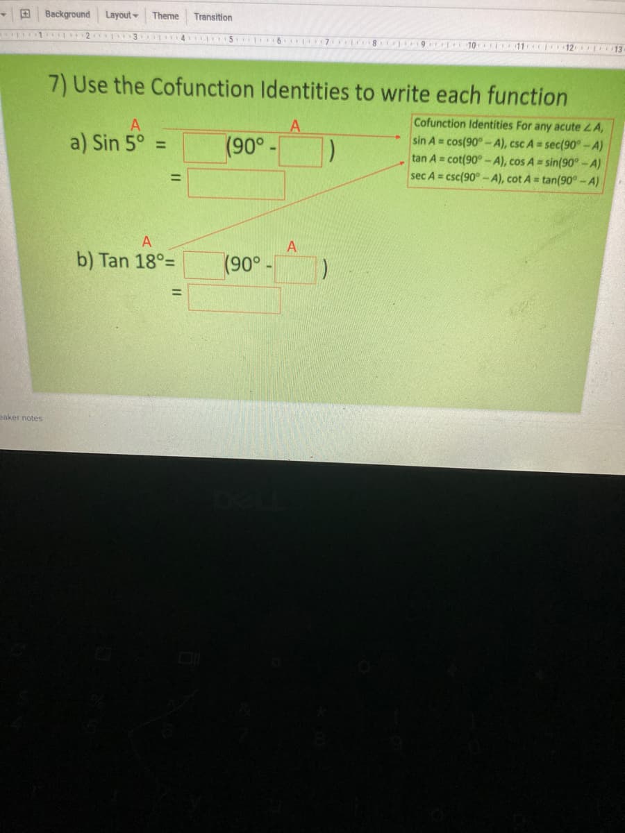 4.
Background
Layout
Theme
Transition
16 7
10o i11 12 13
7) Use the Cofunction Identities to write each function
Cofunction Identities For any acute LA,
sin A = cos(90° -A), csc A = sec(90°-A)
tan A = cot(90° -A), cos A sin(90° - A)
sec A = csc(90° -A), cot A = tan(90° - A)
A
a) Sin 5° =
(90°-
%3D
A
b) Tan 18°=
(90° -
eaker notes
