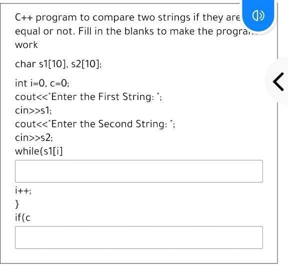 C++ program to compare two strings if they are )
equal or not. Fill in the blanks to make the progra.
work
char s1[10], s2[10]:
int i=0, c=0;
cout<<"Enter the First String: ";
cin>>s1;
cout<<"Enter the Second String: ";
cin>>s2;
while(s1[i]
i+t;
}
if(c
