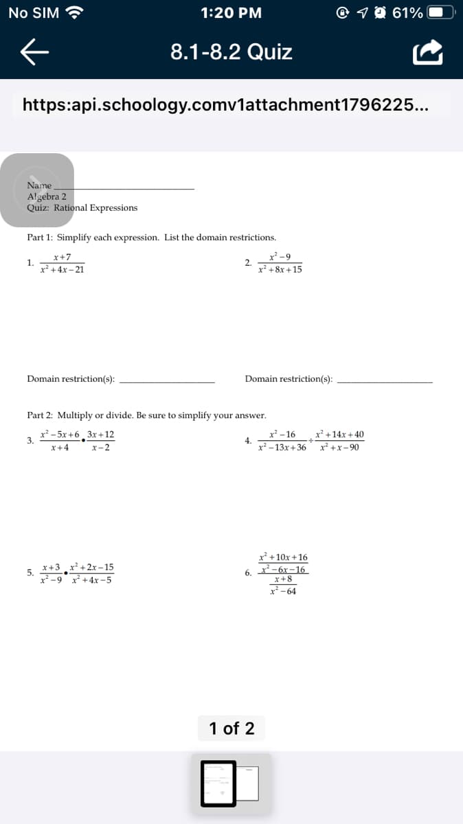 No SIM
1:20 PM
@ 7 O 61%
8.1-8.2 Quiz
https:api.schoology.comv1attachment1796225...
Name
Algebra 2
Quiz: Rational Expressions
Part 1: Simplify each expression. List the domain restrictions.
x' -9
2.
x² +8x +15
x+7
1.
x² +4x – 21
Domain restriction(s):
Domain restriction(s):
Part 2: Multiply or divide. Be sure to simplify your answer.
x² - 5x +6, 3x+12
3.
x² - 16
x² +14x + 40
4.
x -13x + 36
x +x- 90
x+4
x-2
x? +10x +16
x+3 x² +2x-15
5.
2 -9 x+4x -5
- 6х—16
x+8
x-64
6.
1 of 2
