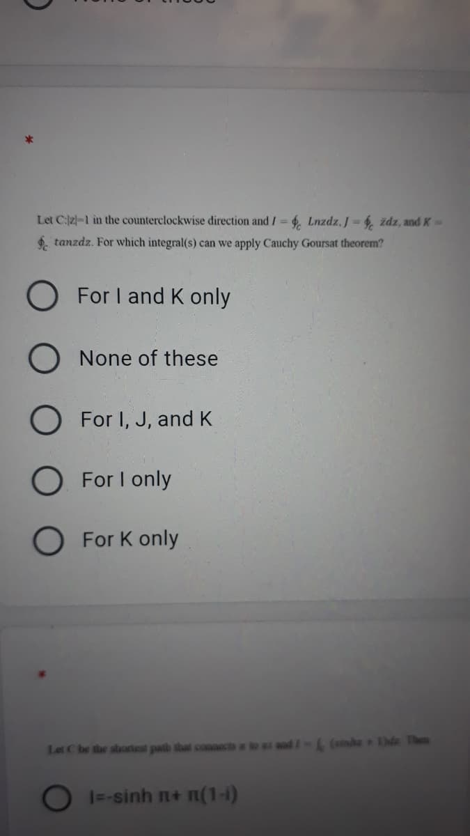 Let C:2-1 in the counterclockwise direction and I = 4. Lnzdz, J = 6, zdz, and K-
6. tanzdz. For which integral(s) can we apply Cauchy Goursat theorem?
For I and K only
O None of these
O For I, J, and K
O For I only
O For K only
Let C be the shortest patb that connects a lo ai and /-L (sinhz de Then
1--sinh n+ n(1-i)
