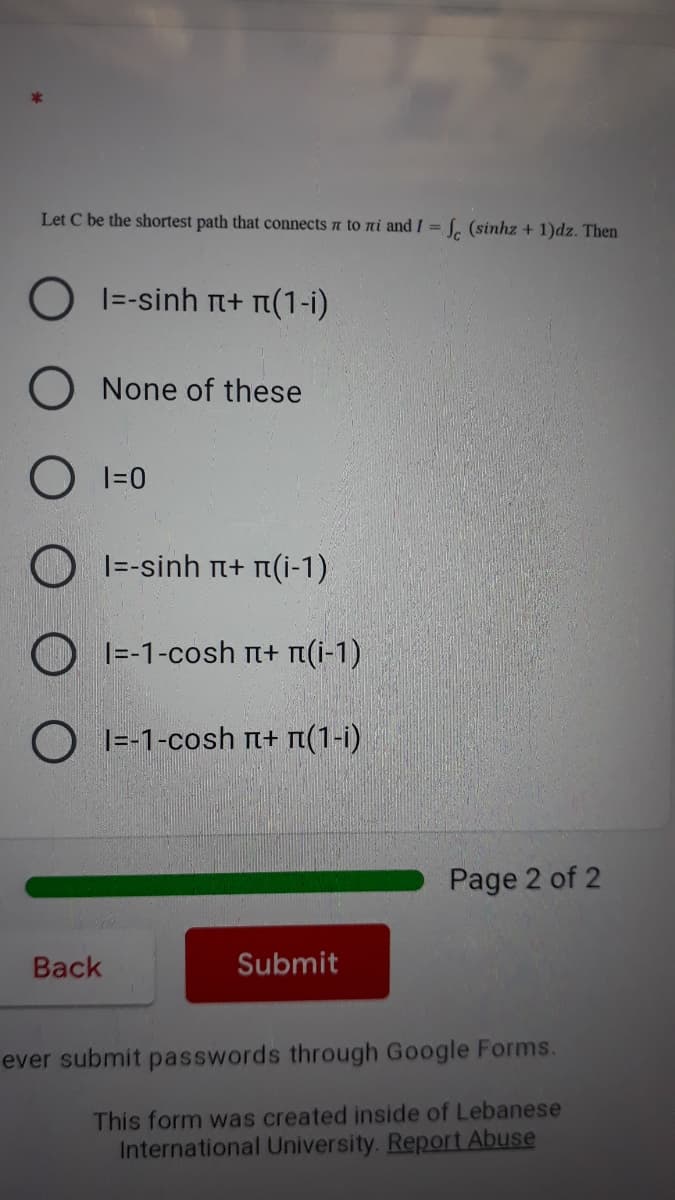 Let C be the shortest path that connects a to ni and / = [. (sinhz + 1)dz. Then
%3D
O I=-sinh n+ rn(1-i)
O None of these
I=0
O I=-sinh t+ n(i-1)
O 1=-1-cosh n+ t(i-1)
O I=-1-cosh + n(1-i)
Page 2 of 2
Back
Submit
ever submit passwords through Google Forms.
This form was created inside of Lebanese
International University. Report Abuse
