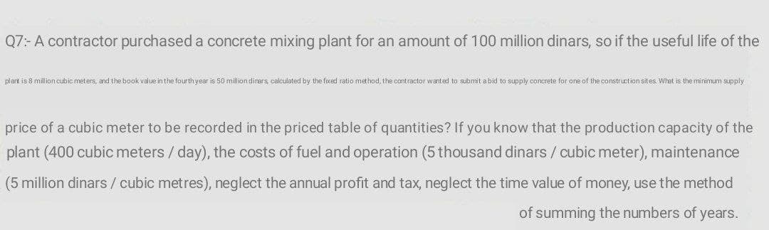 Q7:- A contractor purchased a concrete mixing plant for an amount of 100 million dinars, so if the useful life of the
plart is 8 million cubic met ers, and the book value in the four th year is 50 million dirars calculated by the fxed ratio method, the contractor wanted to submit a bid to supply concrete for one of the construction sites. Whet
the minimum supply
price of a cubic meter to be recorded in the priced table of quantities? If you know that the production capacity of the
plant (400 cubic meters / day), the costs of fuel and operation (5 thousand dinars / cubic meter), maintenance
(5 million dinars / cubic metres), neglect the annual profit and tax, neglect the time value of money, use the method
of summing the numbers of years.
