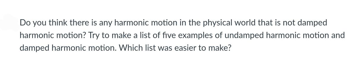 Do you think there is any harmonic motion in the physical world that is not damped
harmonic motion? Try to make a list of five examples of undamped harmonic motion and
damped harmonic motion. Which list was easier to make?

