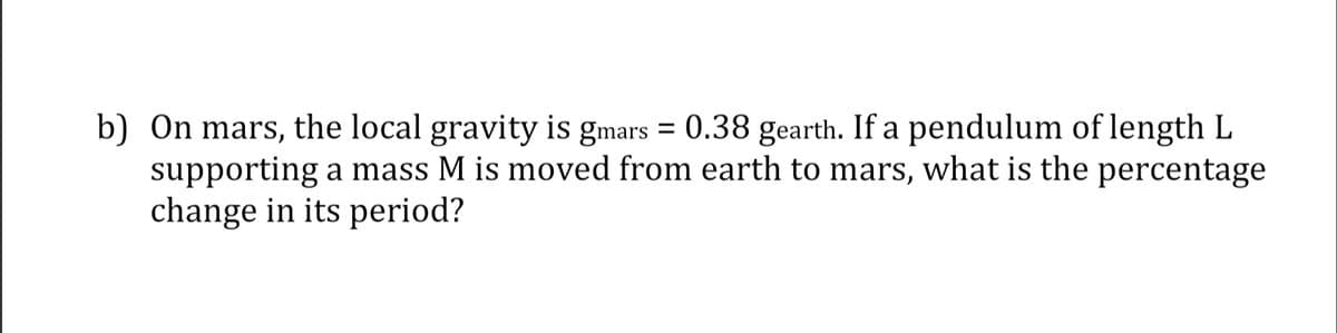 b) On mars, the local gravity is gmars = 0.38 gearth. If a pendulum of length L
supporting a mass M is moved from earth to mars, what is the percentage
change in its period?
