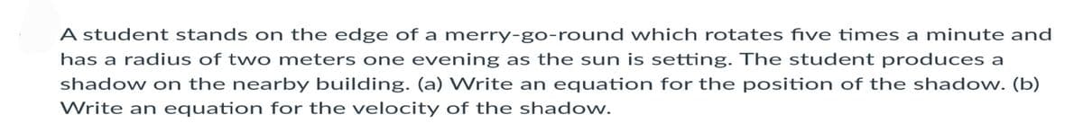 A student stands on the edge of a merry-go-round which rotates five times a minute and
has a radius of two meters one evening as the sun is setting. The student produces a
shadow on the nearby building. (a) Write an equation for the position of the shadow. (b)
Write an equation for the velocity of the shadow.
