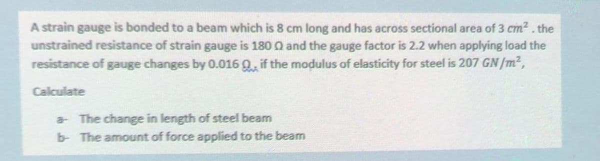 A strain gauge is bonded to a beam which is 8 cm long and has across sectional area of 3 cm². the
unstrained resistance of strain gauge is 1800 and the gauge factor is 2.2 when applying load the
resistance of gauge changes by 0.016 Q, if the modulus of elasticity for steel is 207 GN/m²,
Calculate
a- The change in length of steel beam
b- The amount of force applied to the beam