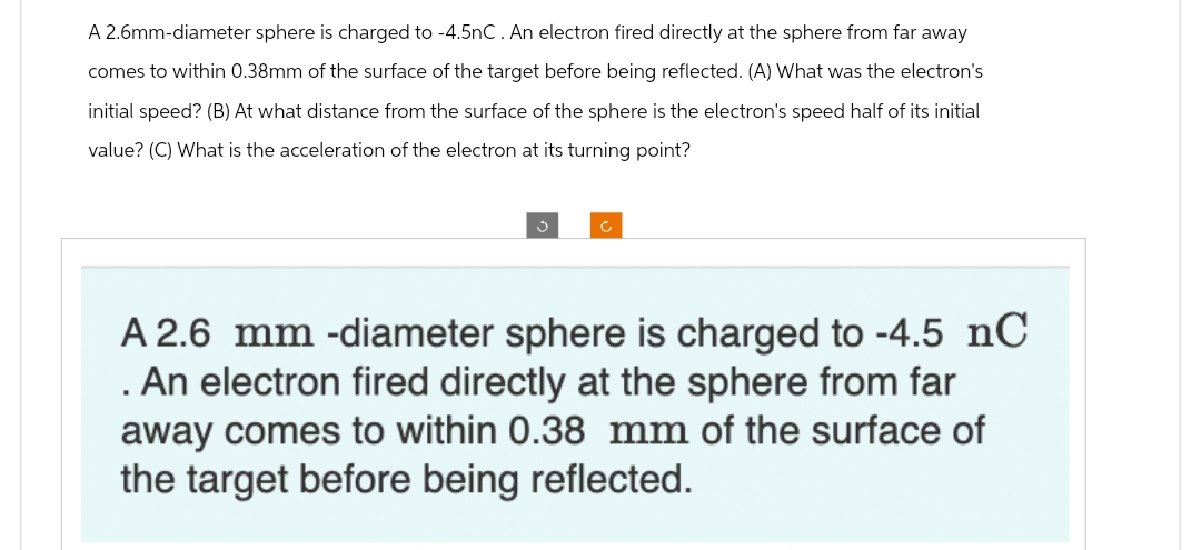 A 2.6mm-diameter sphere is charged to -4.5nC. An electron fired directly at the sphere from far away
comes to within 0.38mm of the surface of the target before being reflected. (A) What was the electron's
initial speed? (B) At what distance from the surface of the sphere is the electron's speed half of its initial
value? (C) What is the acceleration of the electron at its turning point?
A 2.6 mm -diameter sphere is charged to -4.5 nC
. An electron fired directly at the sphere from far
away comes to within 0.38 mm of the surface of
the target before being reflected.