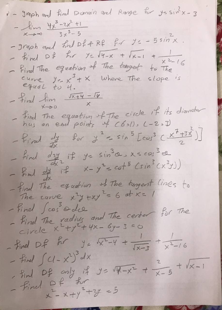 i- graph and Rined Demain and Range for ye sin'x-3
ーAm t -zx +
3x3- 5
- greph aned find of f Rf for ye -5sin x.
fied D# fr ye l4-x + スー」
Rind The equation of The tenget to The
curne Ye x°t X
equdL to 4.
x2-16
where The slope is
- find fim K74 - T¢
メ+4 -
メー>0
Find The equation of The circde if its diametar
has an end points f c621), (-2)
Piad dy
2.
for y= sin [cos? cx*+3X
Find dzy if y= sin'as xs cos3e
X- y²= cot 5 Csin Cx³y)
)
find The eguat iun of The tungent lines to
The curve x?y +xys 6 at xs /
- Finel Scos ede
Find The radies and The centor for The
circle xty+4x-Gy-3 co
find Df hr
- fined sa-x)dx
fnd Df enly 4 ye 厚ーメー ナ t k-l
fined Df fur
x - x+y+Y =5
Ye tx²-4 t
『メー3
x2ー/6
+ Vx-
X- 5
2.
