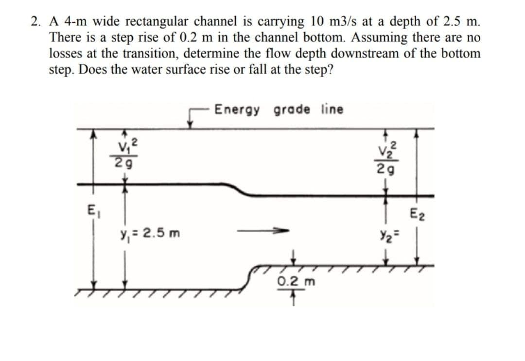 2. A 4-m wide rectangular channel is carrying 10 m3/s at a depth of 2.5 m.
There is a step rise of 0.2 m in the channel bottom. Assuming there are no
losses at the transition, determine the flow depth downstream of the bottom
step. Does the water surface rise or fall at the step?
Energy grade line
29
E,
Y, = 2.5 m
E2
0.2 m
